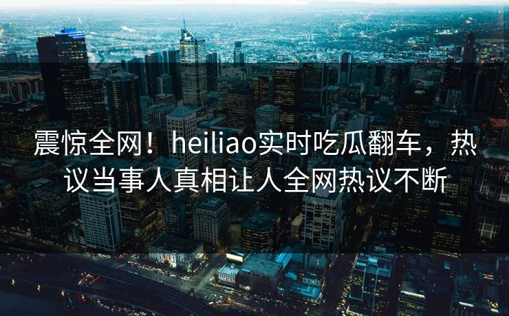 震惊全网！heiliao实时吃瓜翻车，热议当事人真相让人全网热议不断