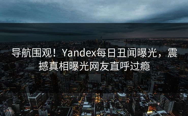 导航围观！Yandex每日丑闻曝光，震撼真相曝光网友直呼过瘾