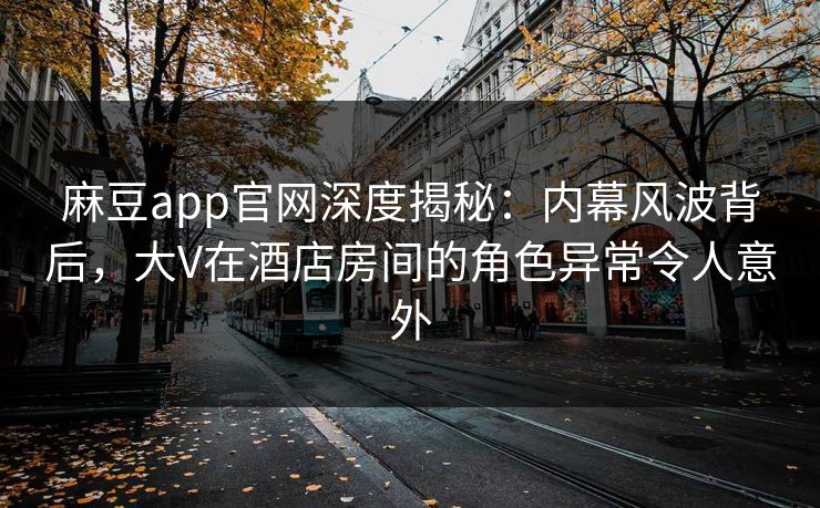 麻豆app官网深度揭秘：内幕风波背后，大V在酒店房间的角色异常令人意外