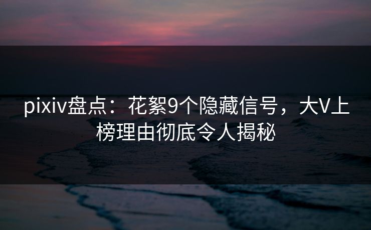 pixiv盘点：花絮9个隐藏信号，大V上榜理由彻底令人揭秘