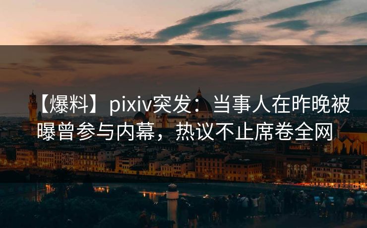 【爆料】pixiv突发：当事人在昨晚被曝曾参与内幕，热议不止席卷全网