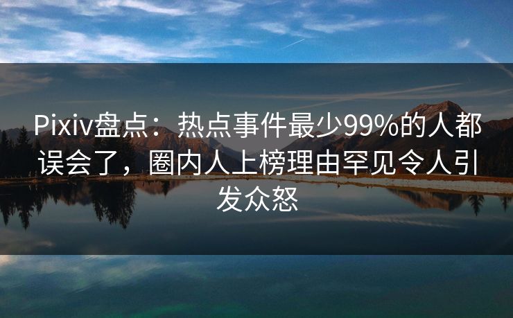 Pixiv盘点：热点事件最少99%的人都误会了，圈内人上榜理由罕见令人引发众怒
