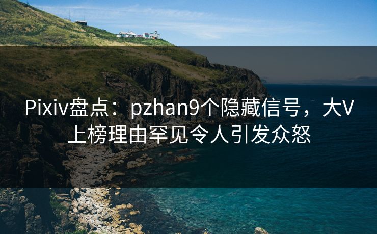 Pixiv盘点：pzhan9个隐藏信号，大V上榜理由罕见令人引发众怒
