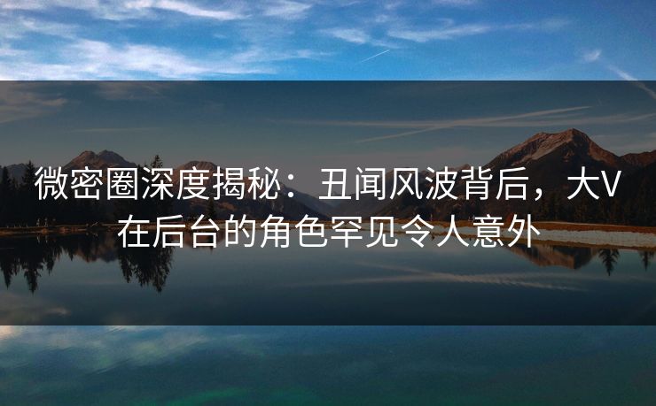 微密圈深度揭秘：丑闻风波背后，大V在后台的角色罕见令人意外