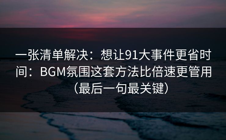 一张清单解决：想让91大事件更省时间：BGM氛围这套方法比倍速更管用（最后一句最关键）