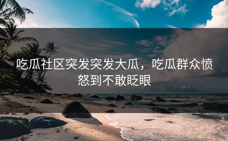 吃瓜社区突发突发大瓜，吃瓜群众愤怒到不敢眨眼