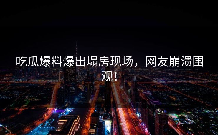吃瓜爆料爆出塌房现场，网友崩溃围观！