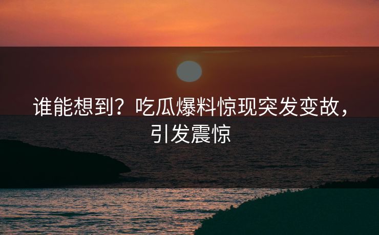 谁能想到？吃瓜爆料惊现突发变故，引发震惊