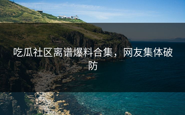 吃瓜社区离谱爆料合集，网友集体破防