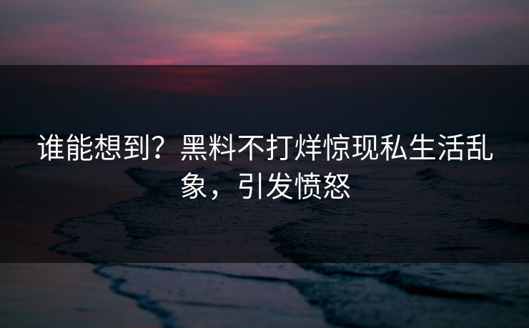谁能想到？黑料不打烊惊现私生活乱象，引发愤怒