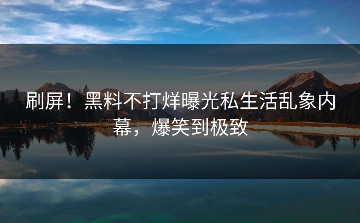 刷屏！黑料不打烊曝光私生活乱象内幕，爆笑到极致