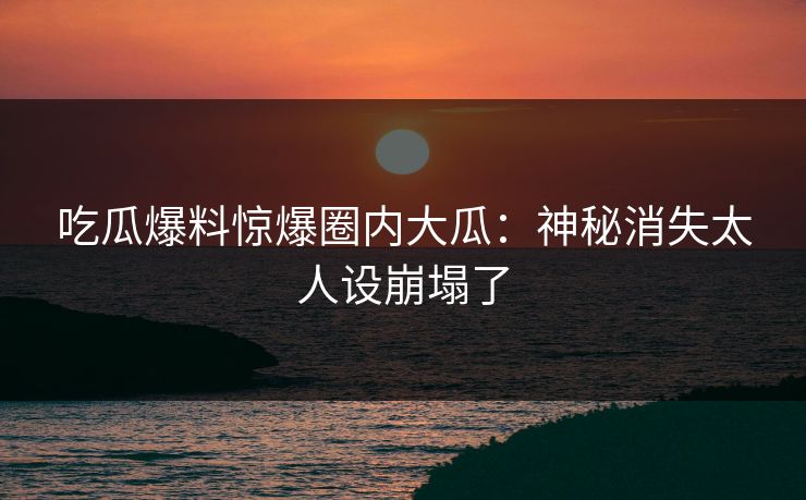 吃瓜爆料惊爆圈内大瓜：神秘消失太人设崩塌了