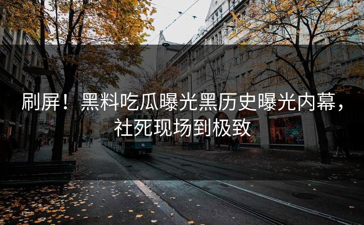 刷屏！黑料吃瓜曝光黑历史曝光内幕，社死现场到极致