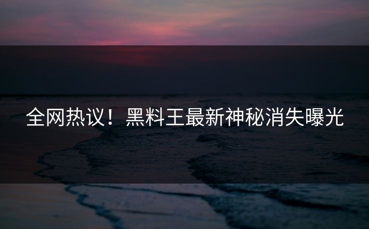 全网热议！黑料王最新神秘消失曝光