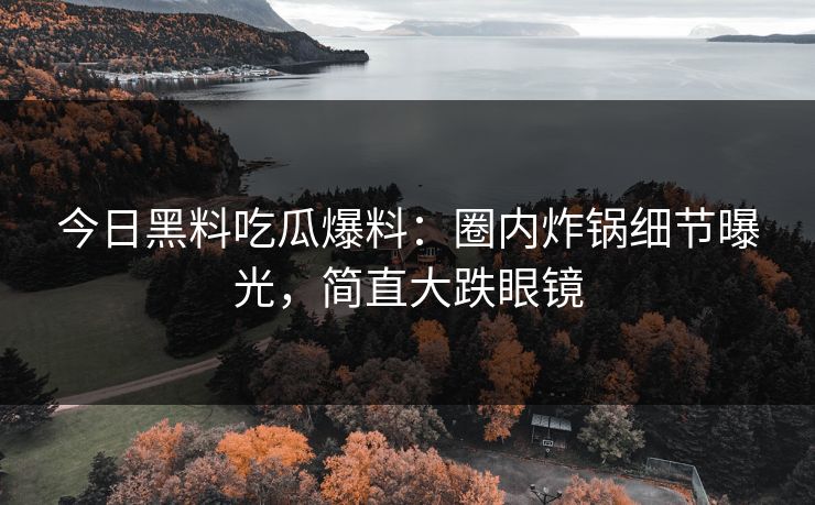 今日黑料吃瓜爆料：圈内炸锅细节曝光，简直大跌眼镜