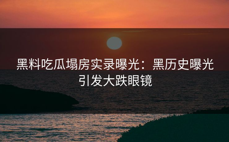 黑料吃瓜塌房实录曝光：黑历史曝光引发大跌眼镜