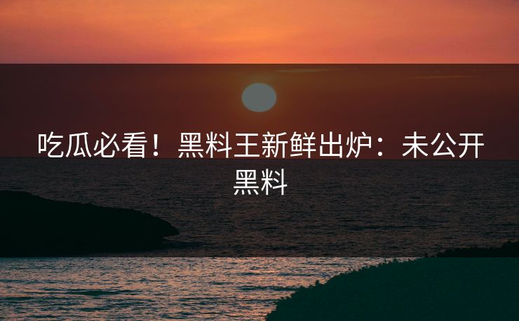 吃瓜必看！黑料王新鲜出炉：未公开黑料