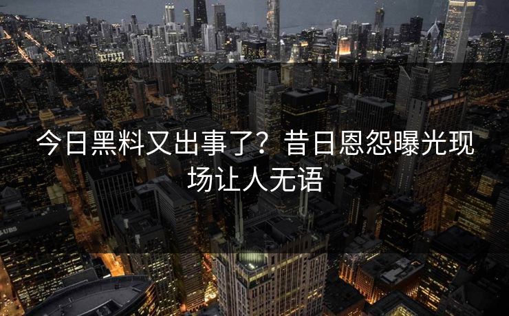 今日黑料又出事了？昔日恩怨曝光现场让人无语