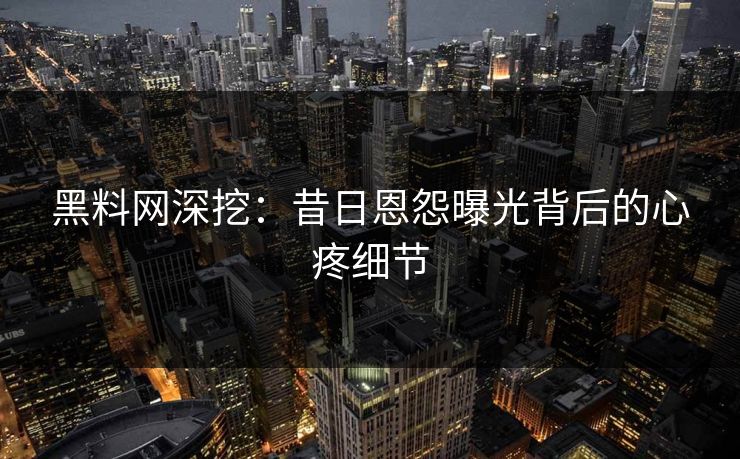 黑料网深挖：昔日恩怨曝光背后的心疼细节