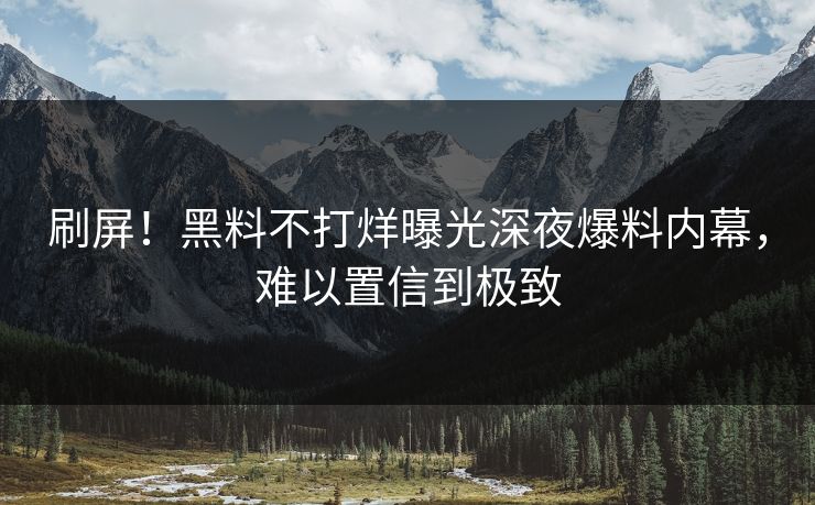 刷屏！黑料不打烊曝光深夜爆料内幕，难以置信到极致