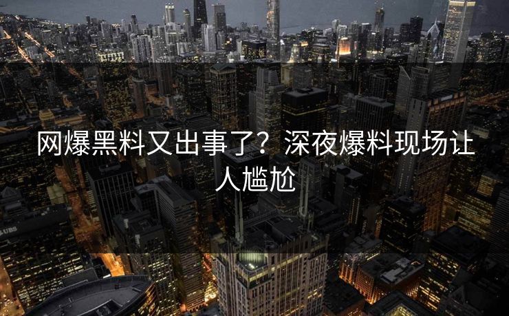 网爆黑料又出事了？深夜爆料现场让人尴尬