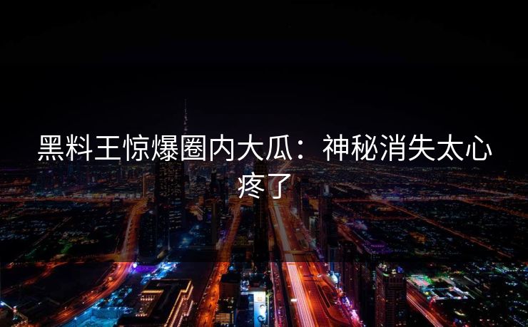 黑料王惊爆圈内大瓜：神秘消失太心疼了