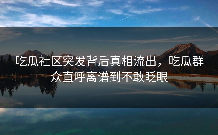 吃瓜社区突发背后真相流出，吃瓜群众直呼离谱到不敢眨眼