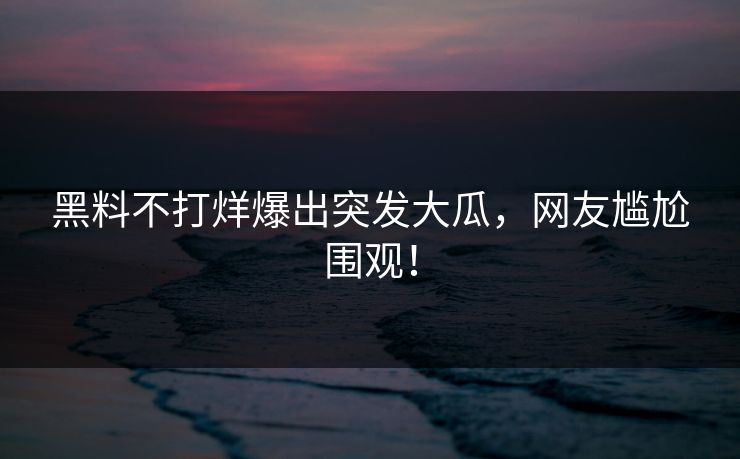 黑料不打烊爆出突发大瓜，网友尴尬围观！
