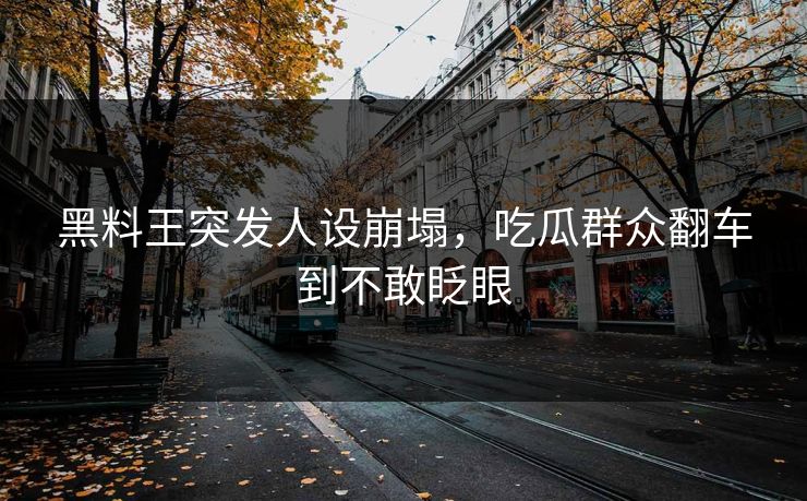 黑料王突发人设崩塌，吃瓜群众翻车到不敢眨眼
