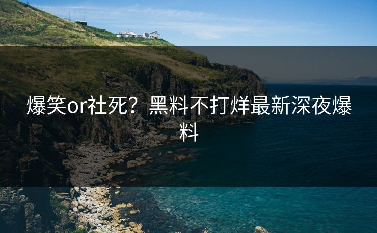 爆笑or社死？黑料不打烊最新深夜爆料