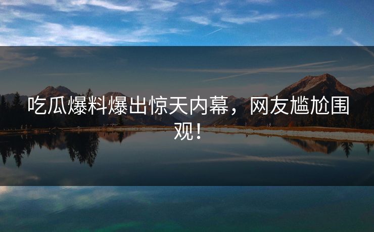 吃瓜爆料爆出惊天内幕，网友尴尬围观！