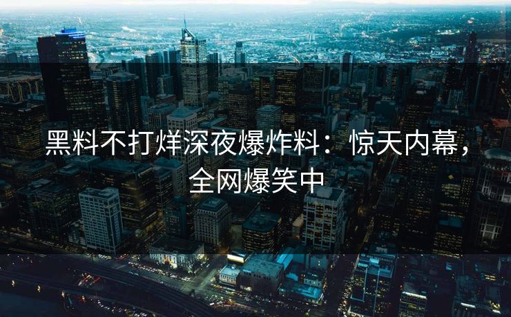 黑料不打烊深夜爆炸料：惊天内幕，全网爆笑中
