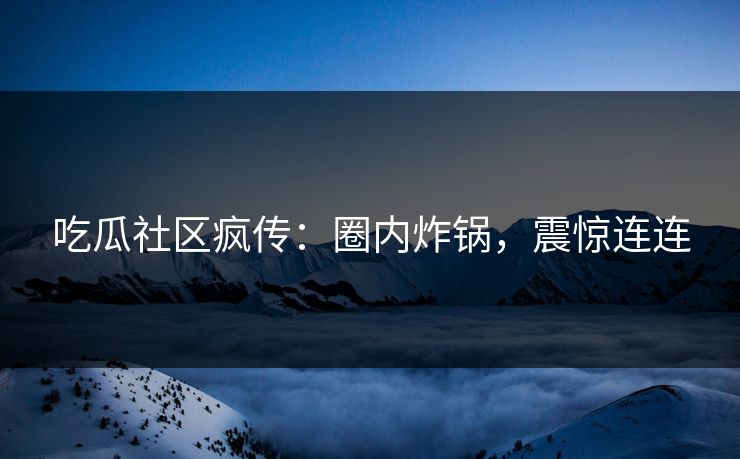 吃瓜社区疯传：圈内炸锅，震惊连连
