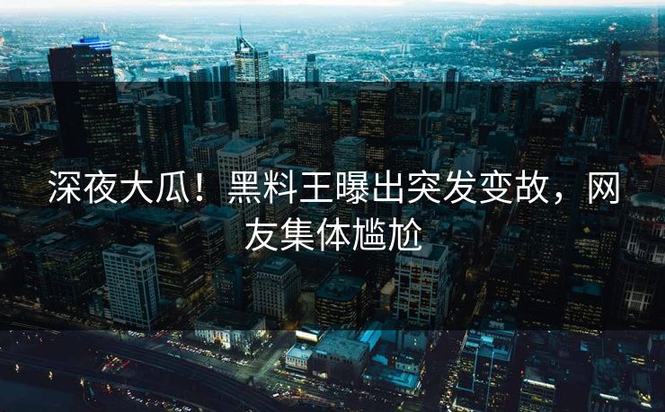 深夜大瓜！黑料王曝出突发变故，网友集体尴尬