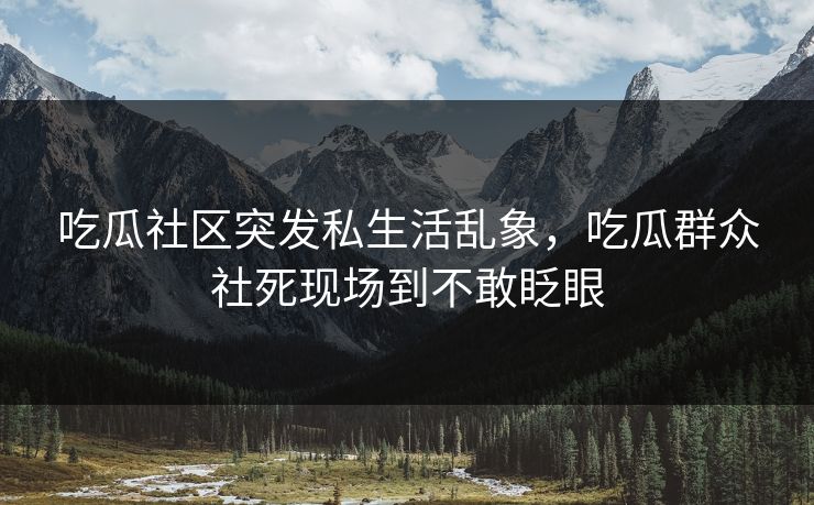吃瓜社区突发私生活乱象，吃瓜群众社死现场到不敢眨眼