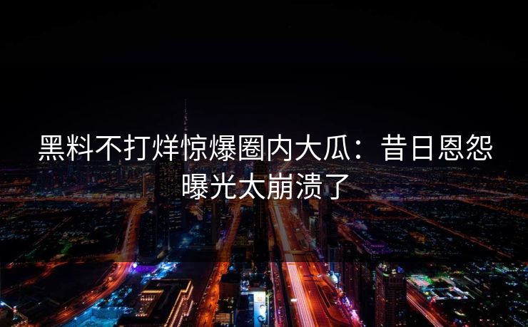 黑料不打烊惊爆圈内大瓜：昔日恩怨曝光太崩溃了