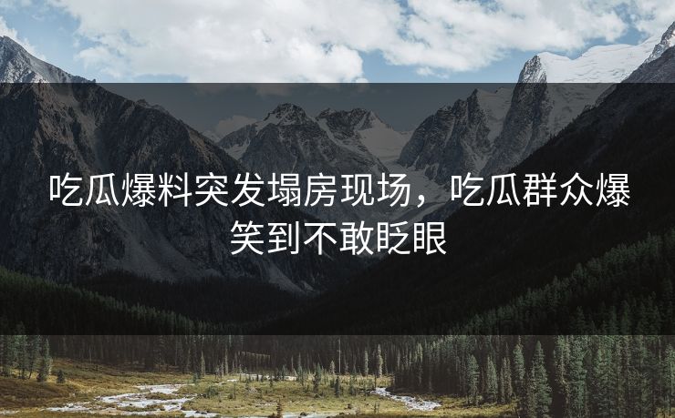 吃瓜爆料突发塌房现场，吃瓜群众爆笑到不敢眨眼