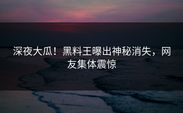 深夜大瓜！黑料王曝出神秘消失，网友集体震惊