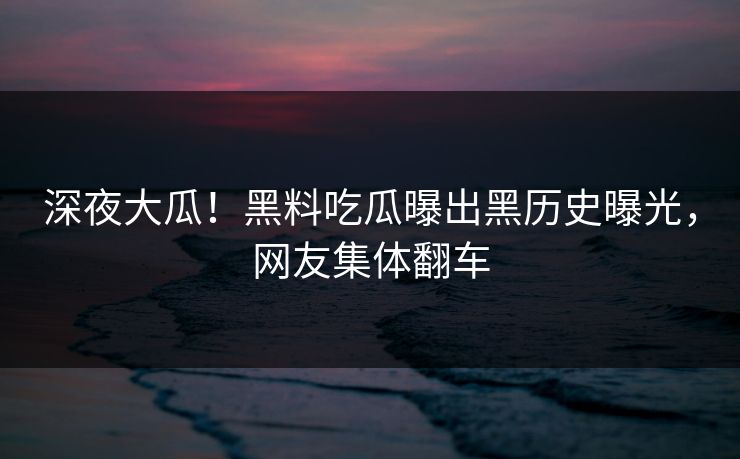 深夜大瓜！黑料吃瓜曝出黑历史曝光，网友集体翻车