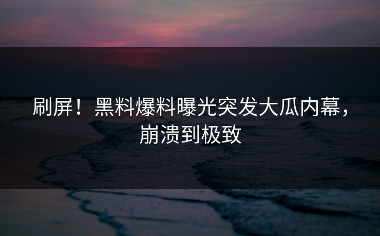 刷屏！黑料爆料曝光突发大瓜内幕，崩溃到极致