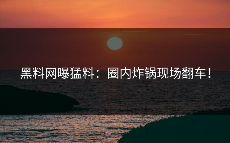 黑料网曝猛料：圈内炸锅现场翻车！