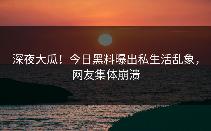 深夜大瓜！今日黑料曝出私生活乱象，网友集体崩溃