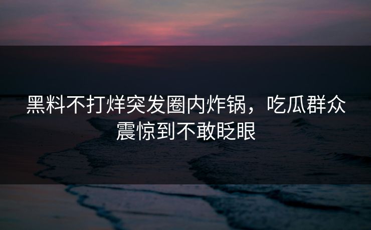 黑料不打烊突发圈内炸锅，吃瓜群众震惊到不敢眨眼