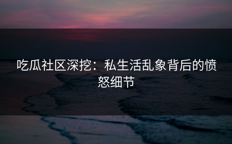 吃瓜社区深挖：私生活乱象背后的愤怒细节