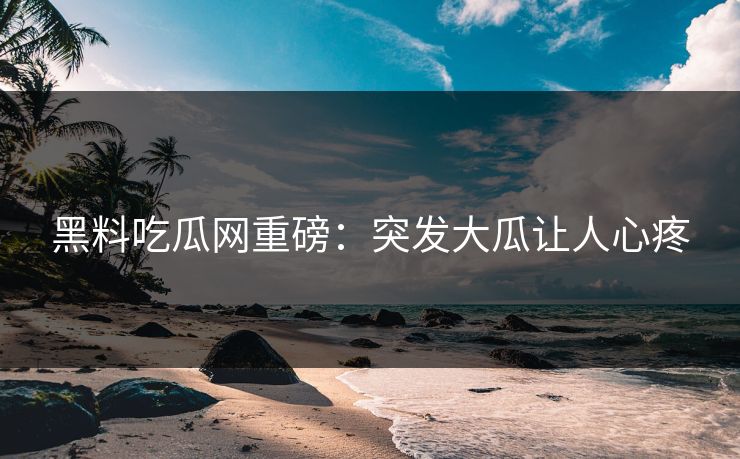 黑料吃瓜网重磅：突发大瓜让人心疼