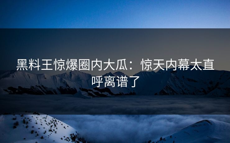 黑料王惊爆圈内大瓜：惊天内幕太直呼离谱了