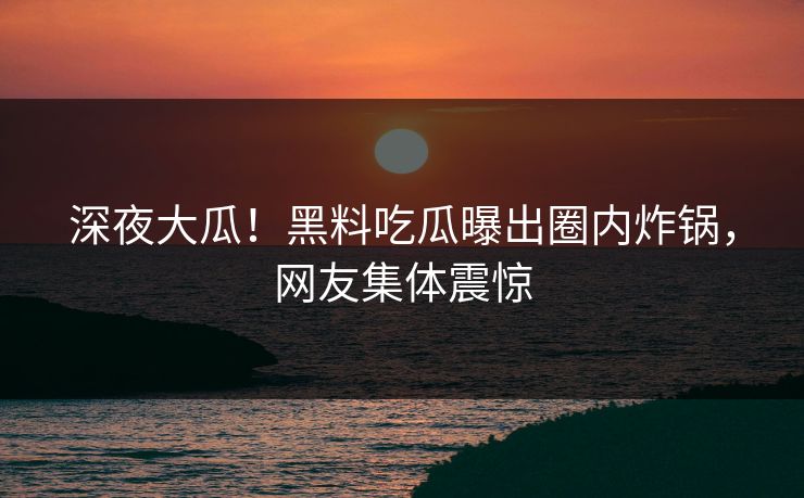 深夜大瓜！黑料吃瓜曝出圈内炸锅，网友集体震惊