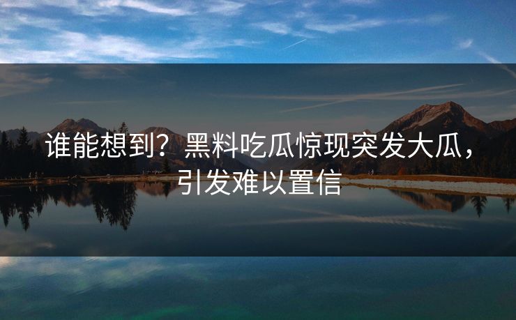 谁能想到？黑料吃瓜惊现突发大瓜，引发难以置信
