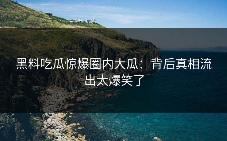 黑料吃瓜惊爆圈内大瓜：背后真相流出太爆笑了
