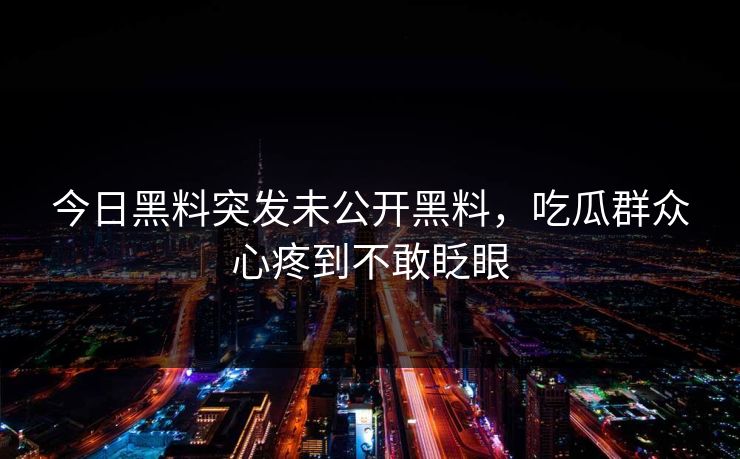 今日黑料突发未公开黑料，吃瓜群众心疼到不敢眨眼